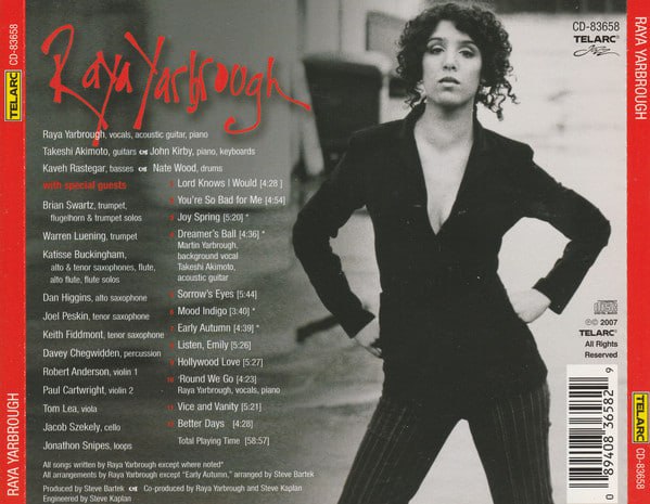 Raya Yarbrough – Raya YarbroughLabel:Telarc – CD-83658, Telarc Jazz (2) – CD-83658Format:CD, AlbumCountry:USReleased:2007Genre:JazzStyle:Contemporary Jazz1    Lord Knows I Would  4:282    You're So Bad For Me  4:543    Joy Spring Written-By – Clifford Brown 5:204    Dreamer's Ball Written-By – Brian May 4:365    Sorrow's Eyes  5:446    Mood Indigo Written-By – Barney Bigard, Duke Ellington, Irving Mills 3:407    Early Autumn Arranged By – Steve Bartek Lyrics By – Johnny Mercer Music By – Ralph Burns, Woody Herman 4:398    Listen, Emily  5:269    Hollywood Love  5:2710    'Round We Go  4:2311    Vice And Vanity  5:2112    Better Days  4:28链接：